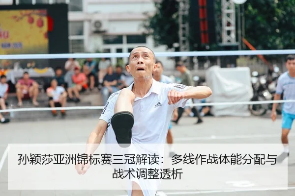 孙颖莎亚洲锦标赛三冠解读：多线作战体能分配与战术调整透析
