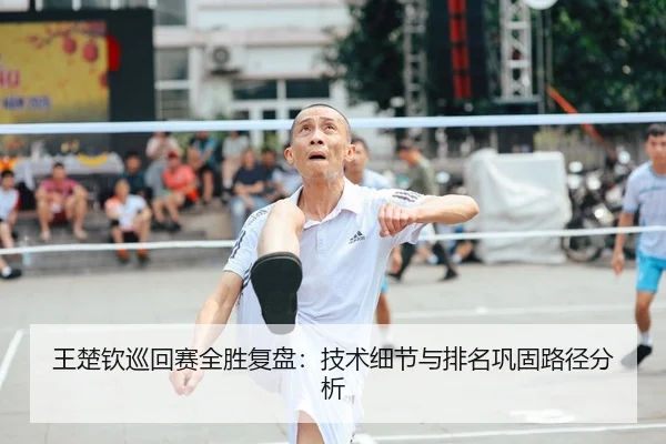 王楚钦巡回赛全胜复盘：技术细节与排名巩固路径分析