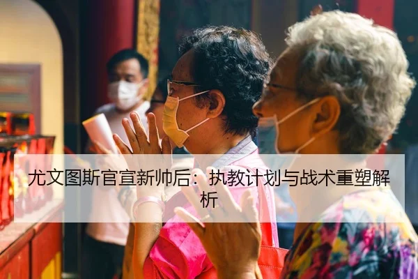 尤文图斯官宣新帅后：执教计划与战术重塑解析